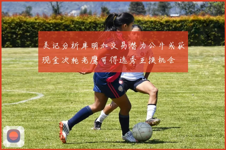 美记分析库明加交易潜力公牛或获现金次轮老鹰可得选秀互换机会