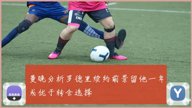 曼晚分析罗德里续约前景留他一年或优于转会选择