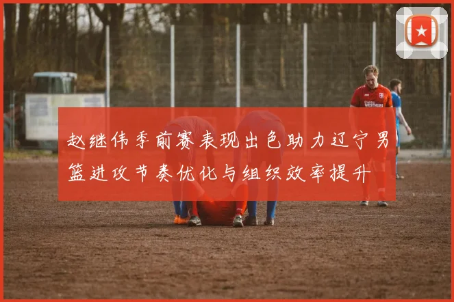 赵继伟季前赛表现出色助力辽宁男篮进攻节奏优化与组织效率提升