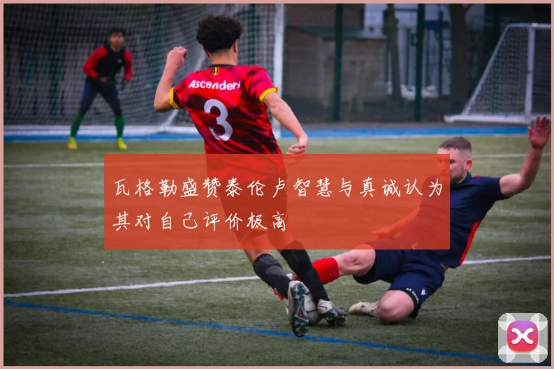 瓦格勒盛赞泰伦卢智慧与真诚认为其对自己评价极高