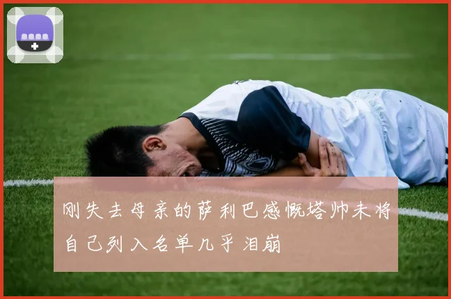 刚失去母亲的萨利巴感慨塔帅未将自己列入名单几乎泪崩