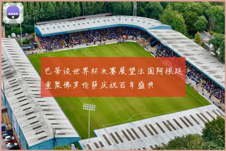 巴蒂谈世界杯决赛展望法国阿根廷重聚佛罗伦萨庆祝百年盛典