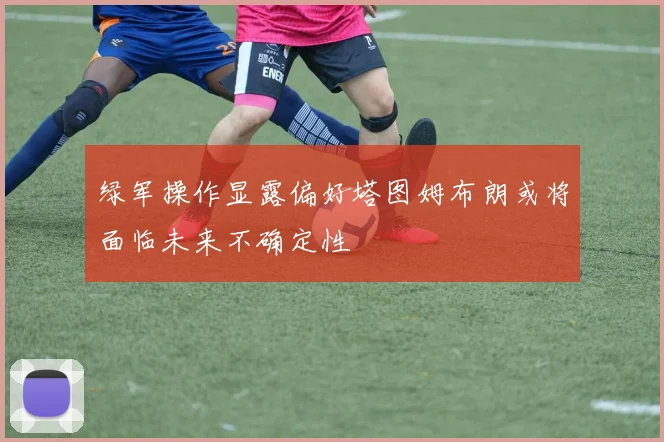 绿军操作显露偏好塔图姆布朗或将面临未来不确定性
