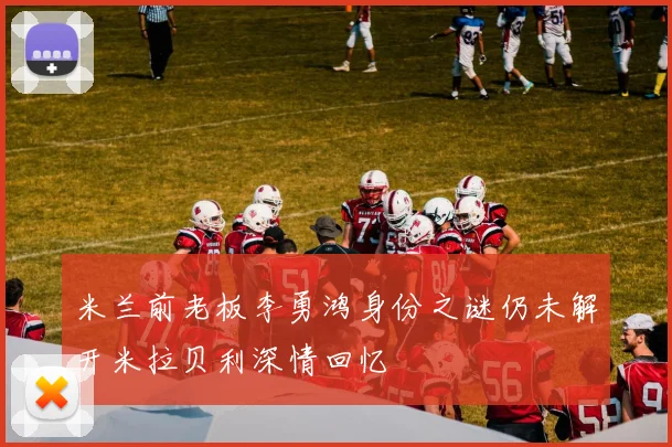米兰前老板李勇鸿身份之谜仍未解开米拉贝利深情回忆