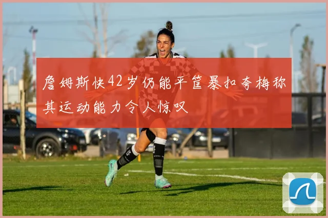 詹姆斯快42岁仍能平筐暴扣夸梅称其运动能力令人惊叹