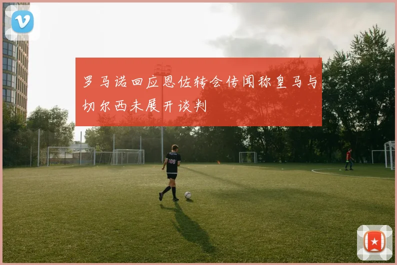 罗马诺回应恩佐转会传闻称皇马与切尔西未展开谈判